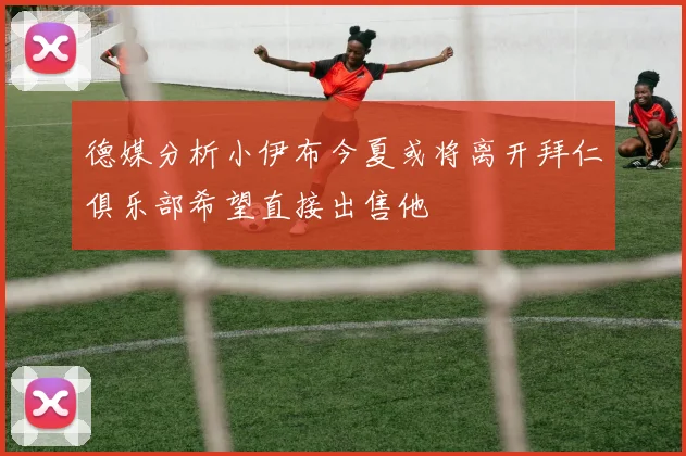 德媒分析小伊布今夏或将离开拜仁俱乐部希望直接出售他
