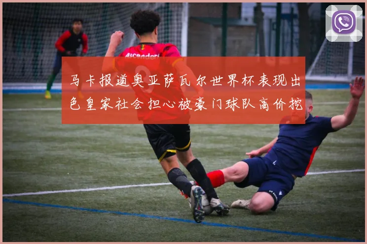 马卡报道奥亚萨瓦尔世界杯表现出色皇家社会担心被豪门球队高价挖角