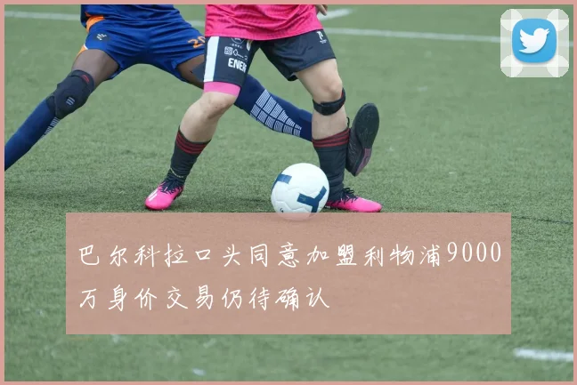 巴尔科拉口头同意加盟利物浦9000万身价交易仍待确认