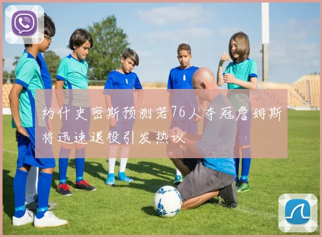 约什史密斯预测若76人夺冠詹姆斯将迅速退役引发热议