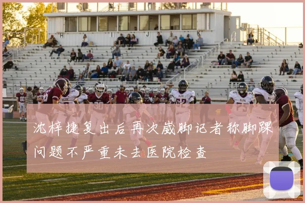 沈梓捷复出后再次崴脚记者称脚踝问题不严重未去医院检查
