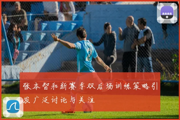 张本智和新赛季双后场训练策略引发广泛讨论与关注