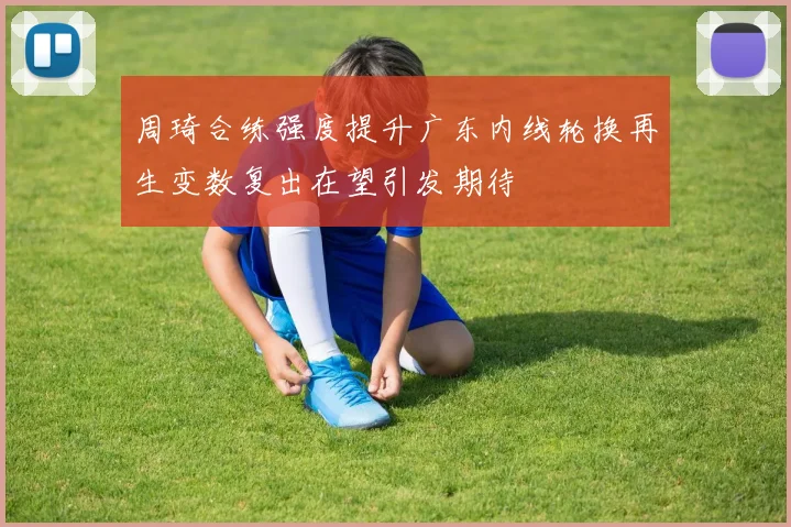 周琦合练强度提升广东内线轮换再生变数复出在望引发期待