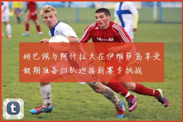 姆巴佩与阿什拉夫在伊维萨岛享受假期准备归队迎接新赛季挑战
